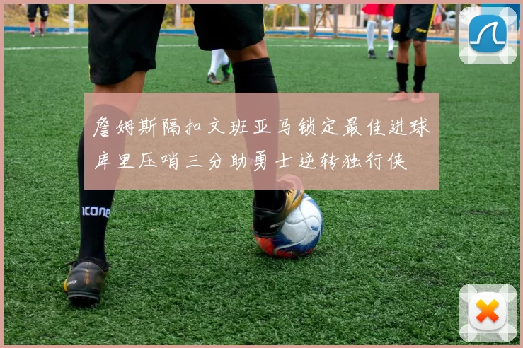 詹姆斯隔扣文班亚马锁定最佳进球库里压哨三分助勇士逆转独行侠